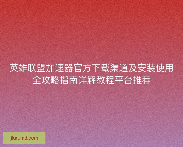 英雄联盟加速器官方下载渠道及安装使用全攻略指南详解教程平台推荐