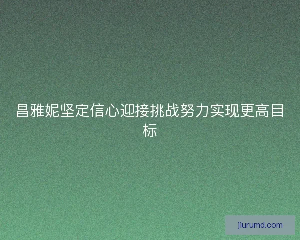 昌雅妮坚定信心迎接挑战努力实现更高目标