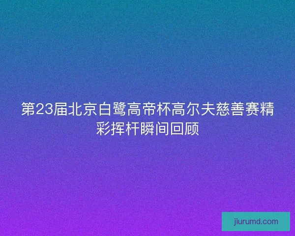 第23届北京白鹭高帝杯高尔夫慈善赛精彩挥杆瞬间回顾