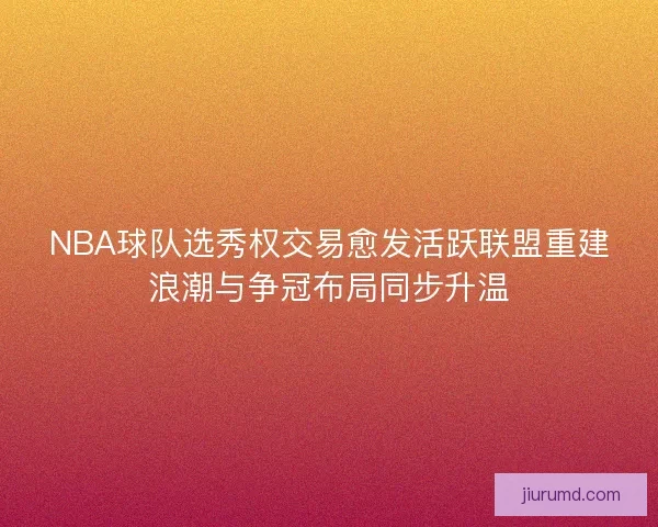 NBA球队选秀权交易愈发活跃联盟重建浪潮与争冠布局同步升温