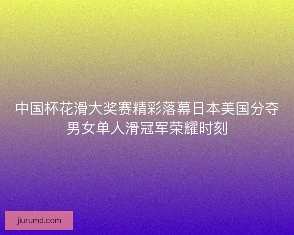中国杯花滑大奖赛精彩落幕日本美国分夺男女单人滑冠军荣耀时刻