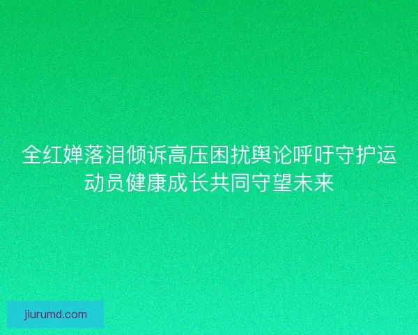 全红婵落泪倾诉高压困扰舆论呼吁守护运动员健康成长共同守望未来