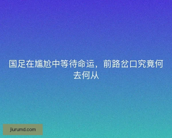 国足在尴尬中等待命运，前路岔口究竟何去何从